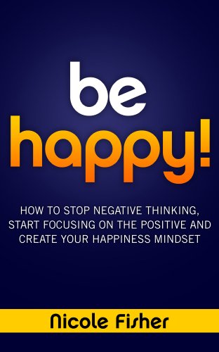 Be Happy! - How to Stop Negative Thinking, Start Focusing on the Positive, and Create Your Happiness Mindset